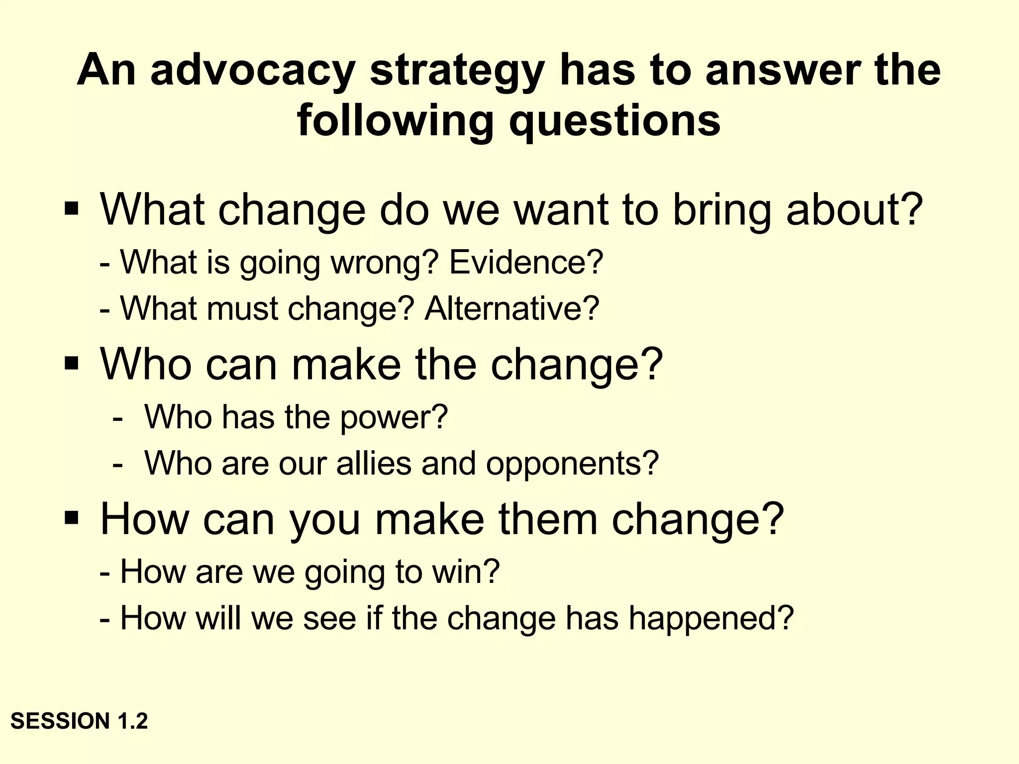 An advocacy strategy has to answer the following questions What change do we want to bring about? - What is going wrong? Evidence? - What must change? Alternative? Who can make the change? Who has the power? Who are our allies and opponents? How can you make them change? - How are we going to win?  - How will we see if the change has happened? SESSION 1.2 