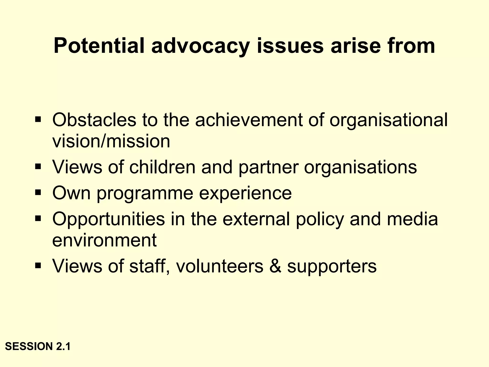 Potential advocacy issues arise from Obstacles to the achievement of organisational vision/mission Views of children and partner organisations Own programme experience Opportunities in the external policy and media environment Views of staff, volunteers & supporters SESSION 2.1 