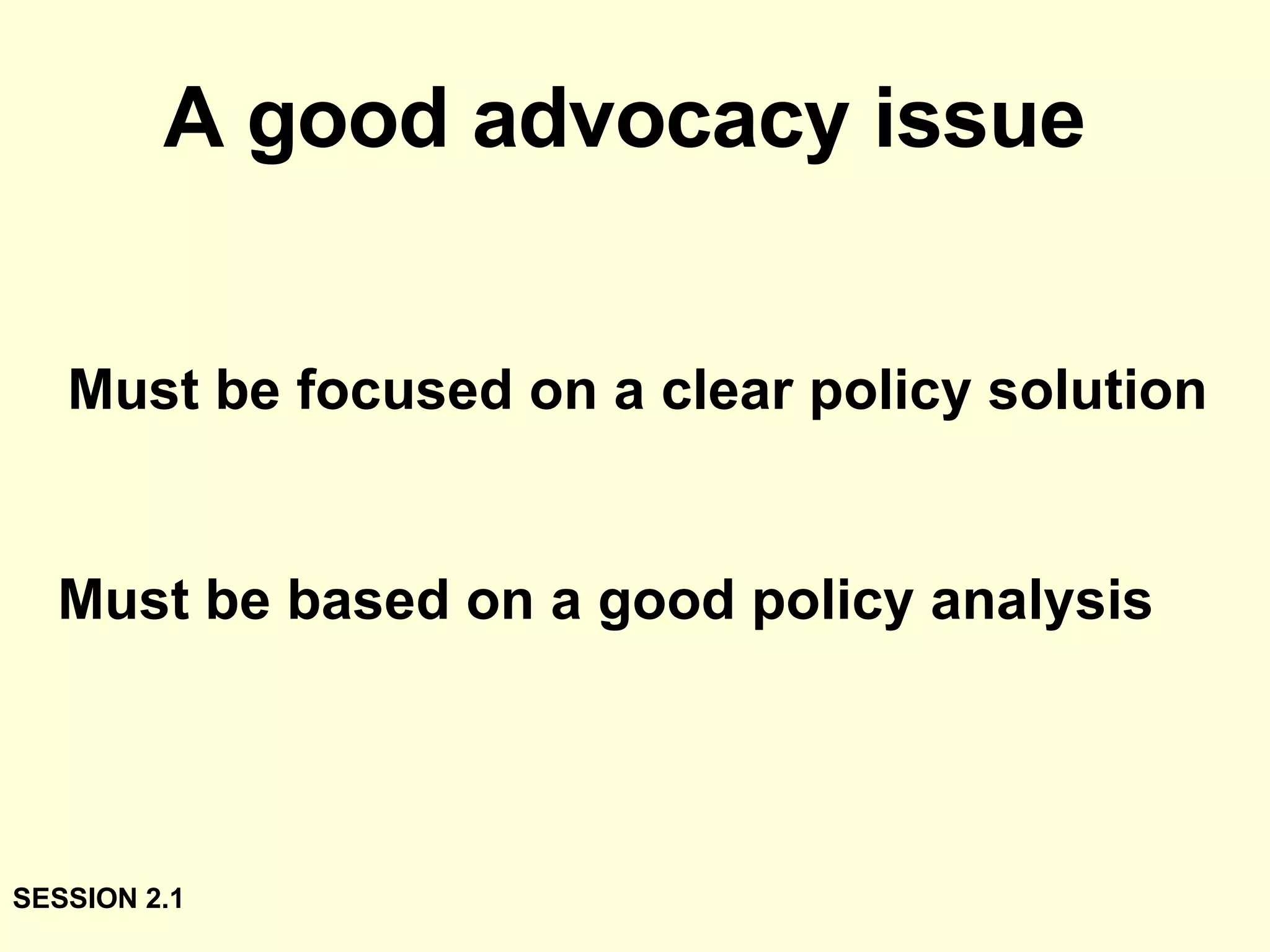 A good advocacy issue   Must be focused on a clear policy solution Must be based on a good policy analysis SESSION 2.1 