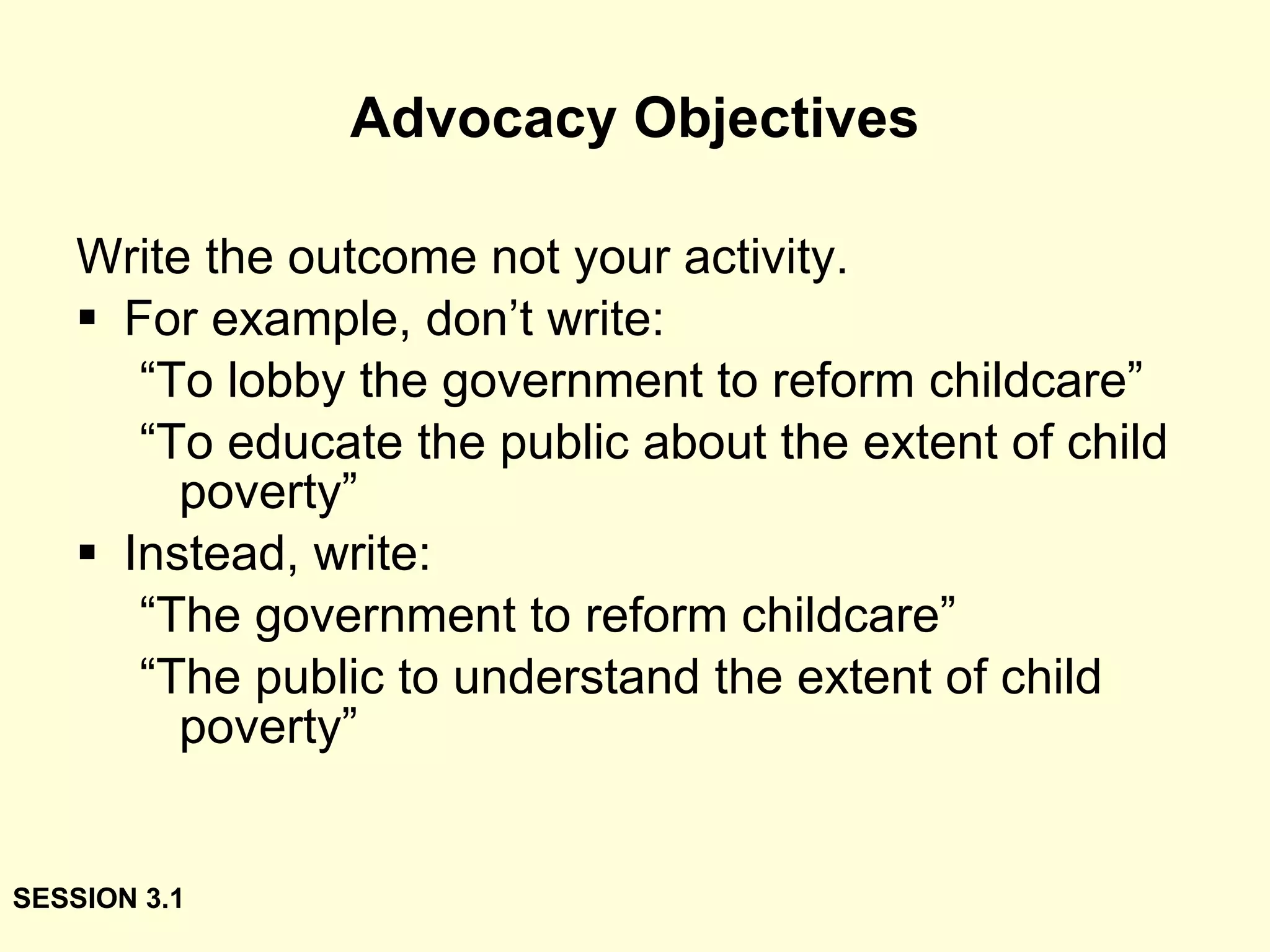 Advocacy Objectives Write the outcome not your activity. For example, don’t write: “ To lobby the government to reform childcare” “ To educate the public about the extent of child poverty” Instead, write: “ The government to reform childcare” “ The public to understand the extent of child poverty” SESSION 3.1 