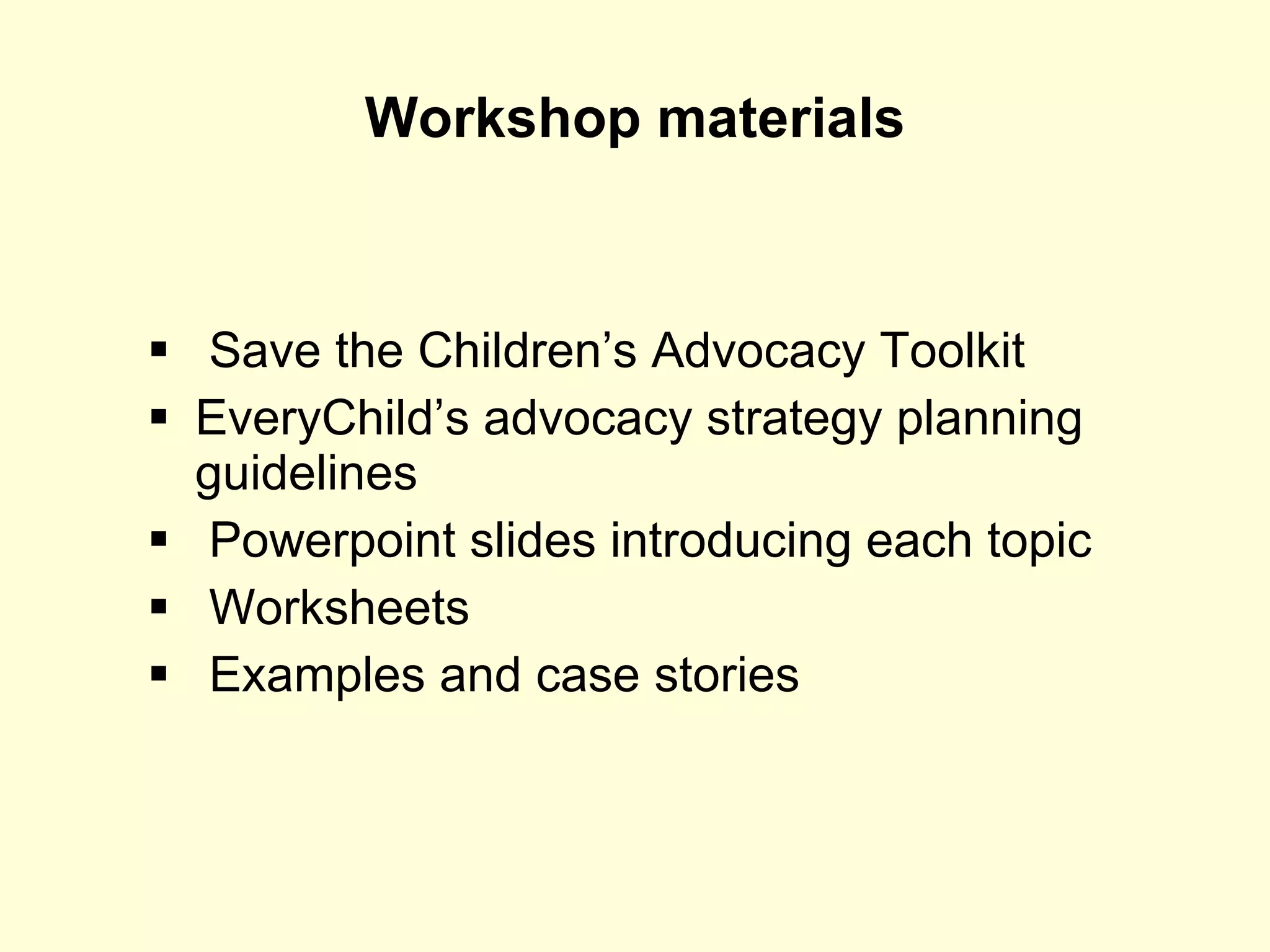 Workshop materials Save the Children’s Advocacy Toolkit EveryChild’s advocacy strategy planning guidelines Powerpoint slides introducing each topic Worksheets Examples and case stories 