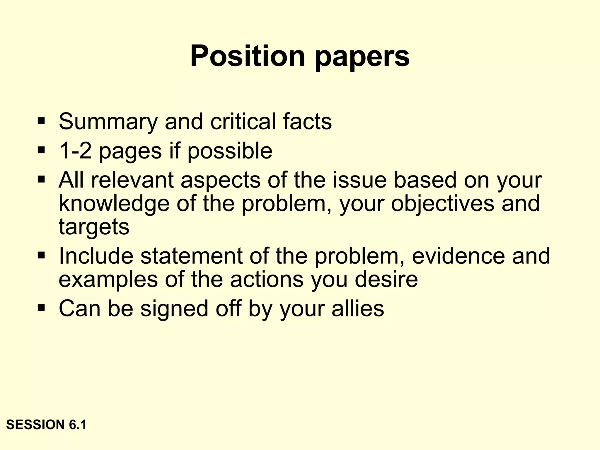Position papers Summary and critical facts 1-2 pages if possible All relevant aspects of the issue based on your knowledge of the problem, your objectives and targets Include statement of the problem, evidence and examples of the actions you desire Can be signed off by your allies SESSION 6.1 