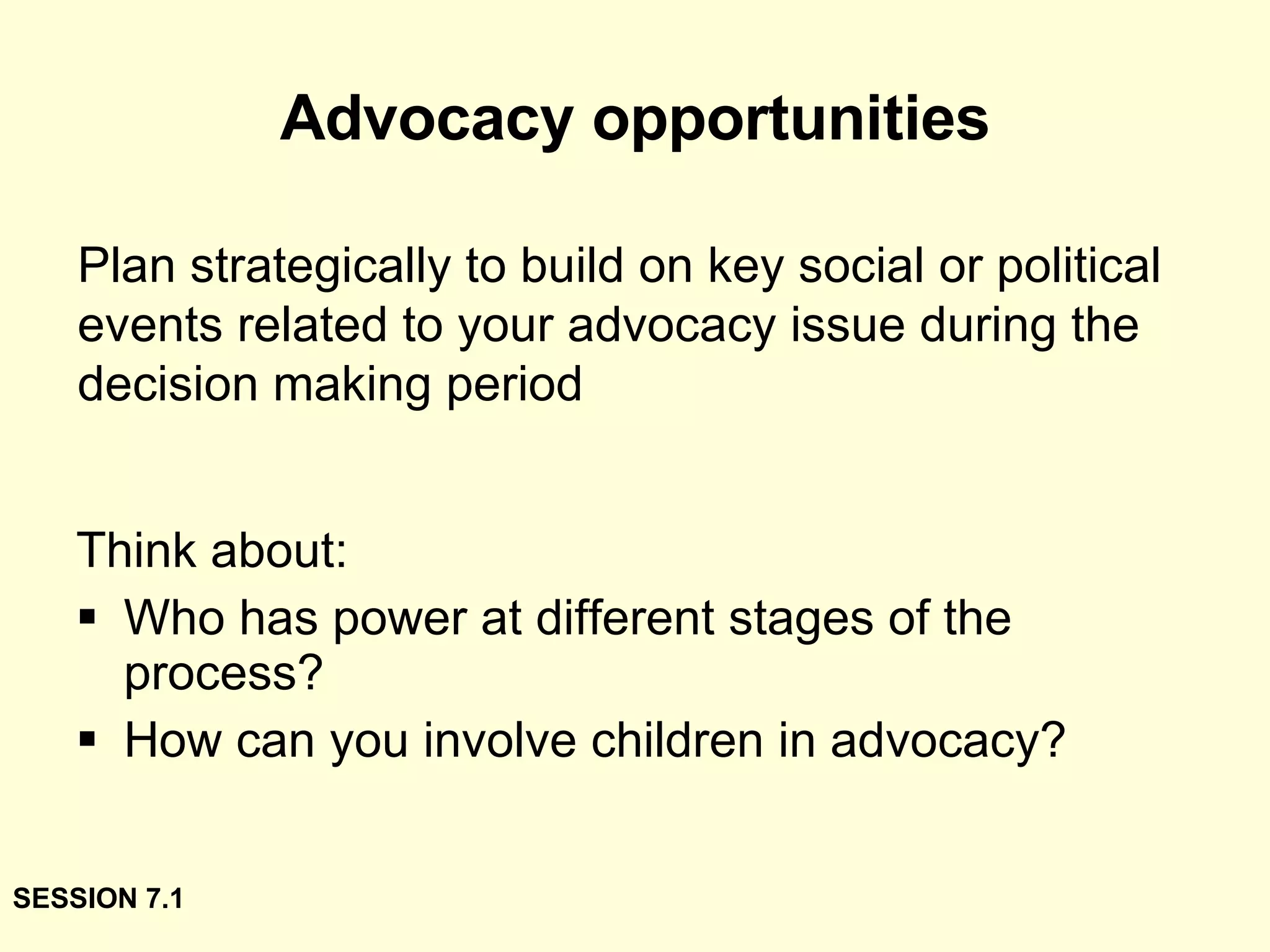 Advocacy opportunities Think about: Who has power at different stages of the process? How can you involve children in advocacy? Plan strategically to build on key social or political events related to your advocacy issue during the decision making period SESSION 7.1 