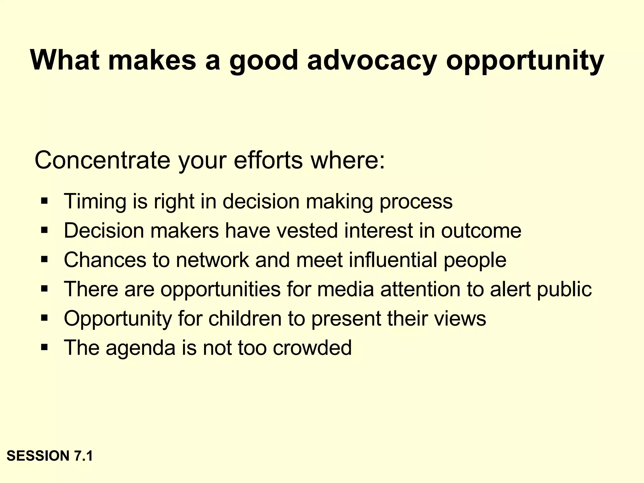 What makes a good advocacy opportunity Timing is right in decision making process Decision makers have vested interest in outcome Chances to network and meet influential people There are opportunities for media attention to alert public Opportunity for children to present their views The agenda is not too crowded Concentrate your efforts where: SESSION 7.1 