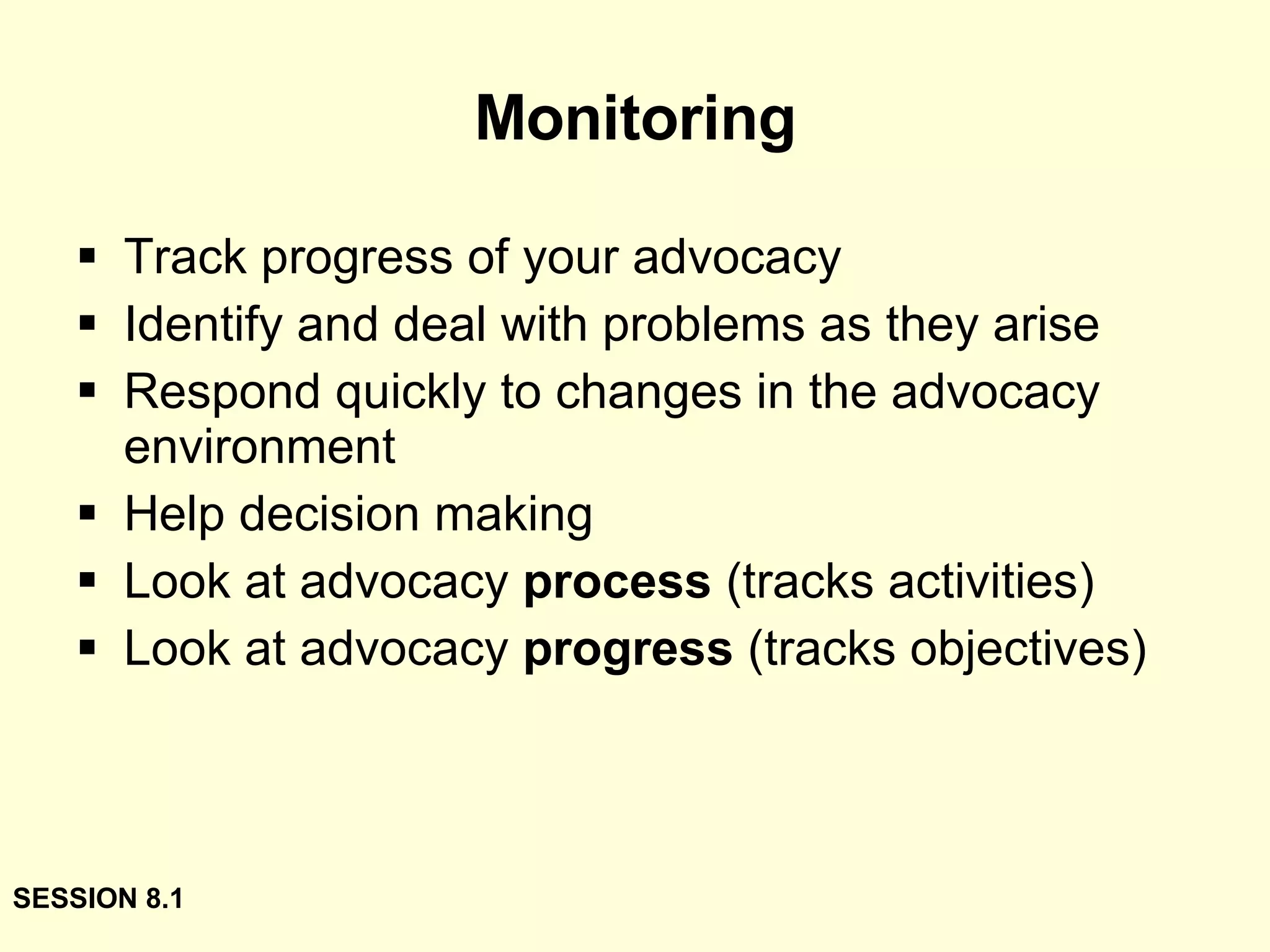 Monitoring Track progress of your advocacy  Identify and deal with problems as they arise Respond quickly to changes in the advocacy environment Help decision making Look at advocacy  process  (tracks activities) Look at advocacy  progress  (tracks objectives) SESSION 8.1 