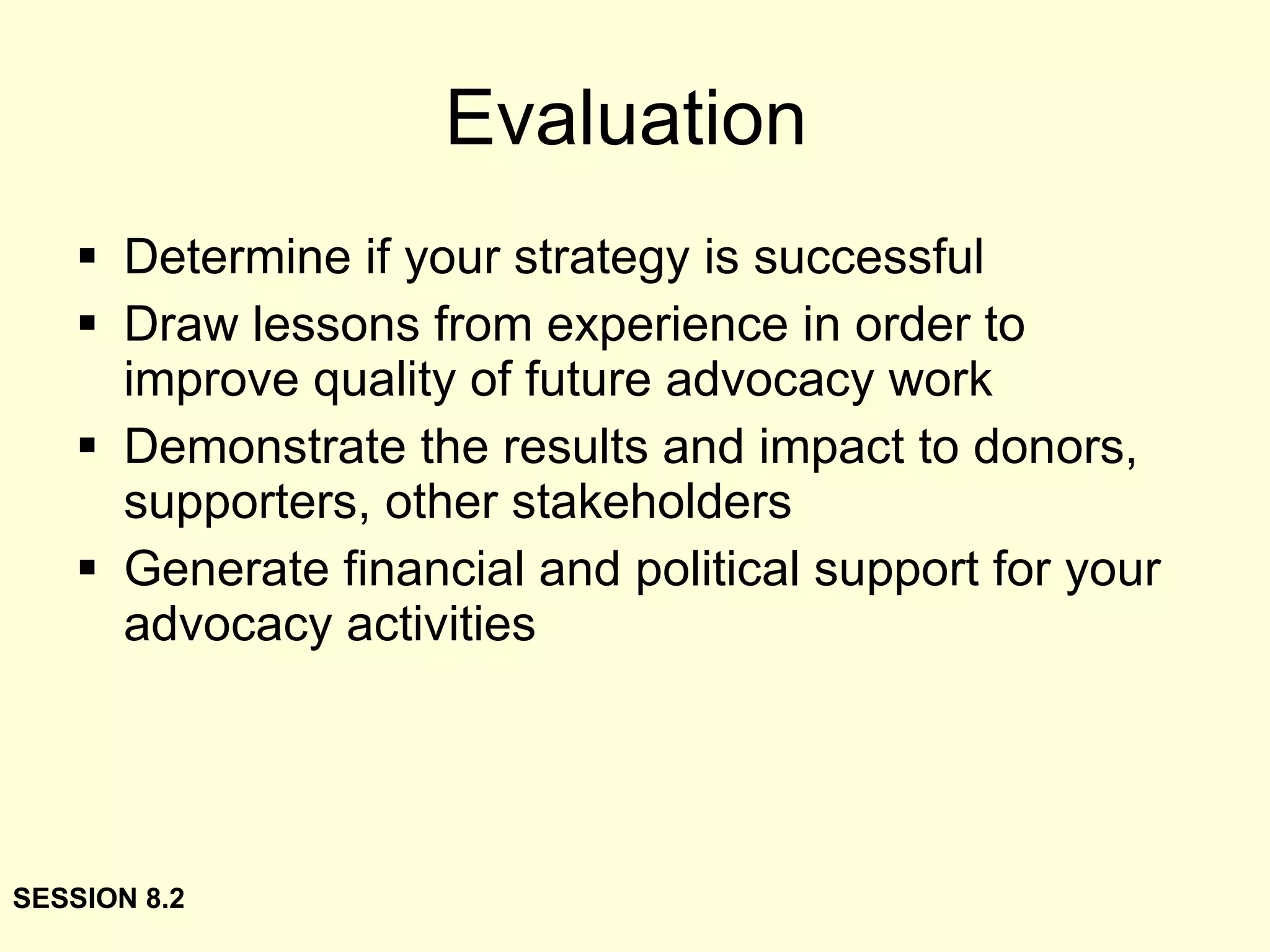 Evaluation Determine if your strategy is successful Draw lessons from experience in order to improve quality of future advocacy work Demonstrate the results and impact to donors, supporters, other stakeholders Generate financial and political support for your advocacy activities SESSION 8.2 
