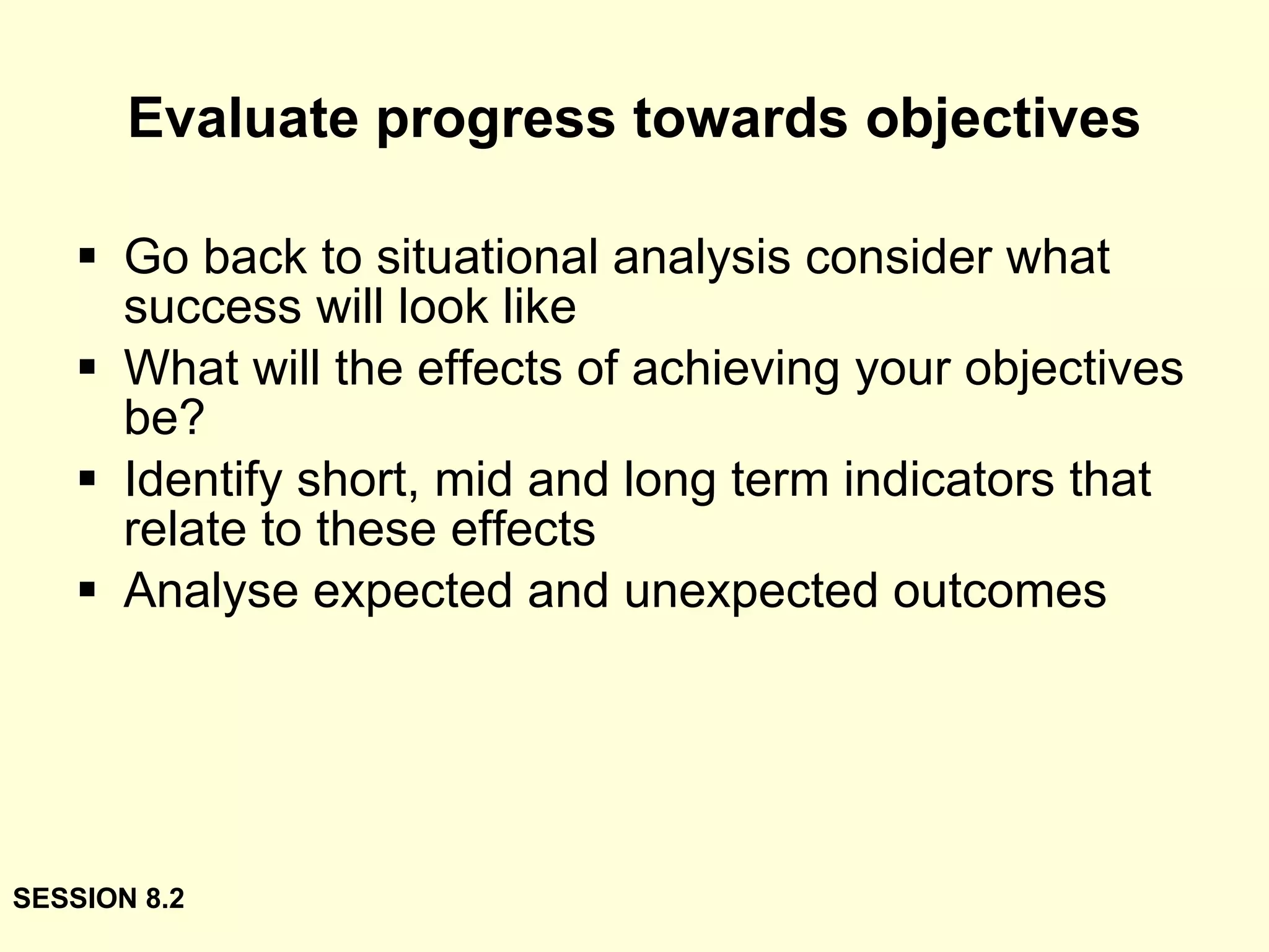 Evaluate progress towards objectives Go back to situational analysis consider what success will look like What will the effects of achieving your objectives be? Identify short, mid and long term indicators that relate to these effects Analyse expected and unexpected outcomes SESSION 8.2 