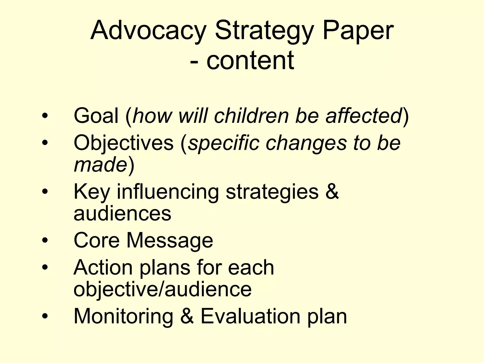Advocacy Strategy Paper - content Goal ( how will children be affected ) Objectives ( specific changes to be made ) Key influencing strategies & audiences Core Message Action plans for each objective/audience Monitoring & Evaluation plan 