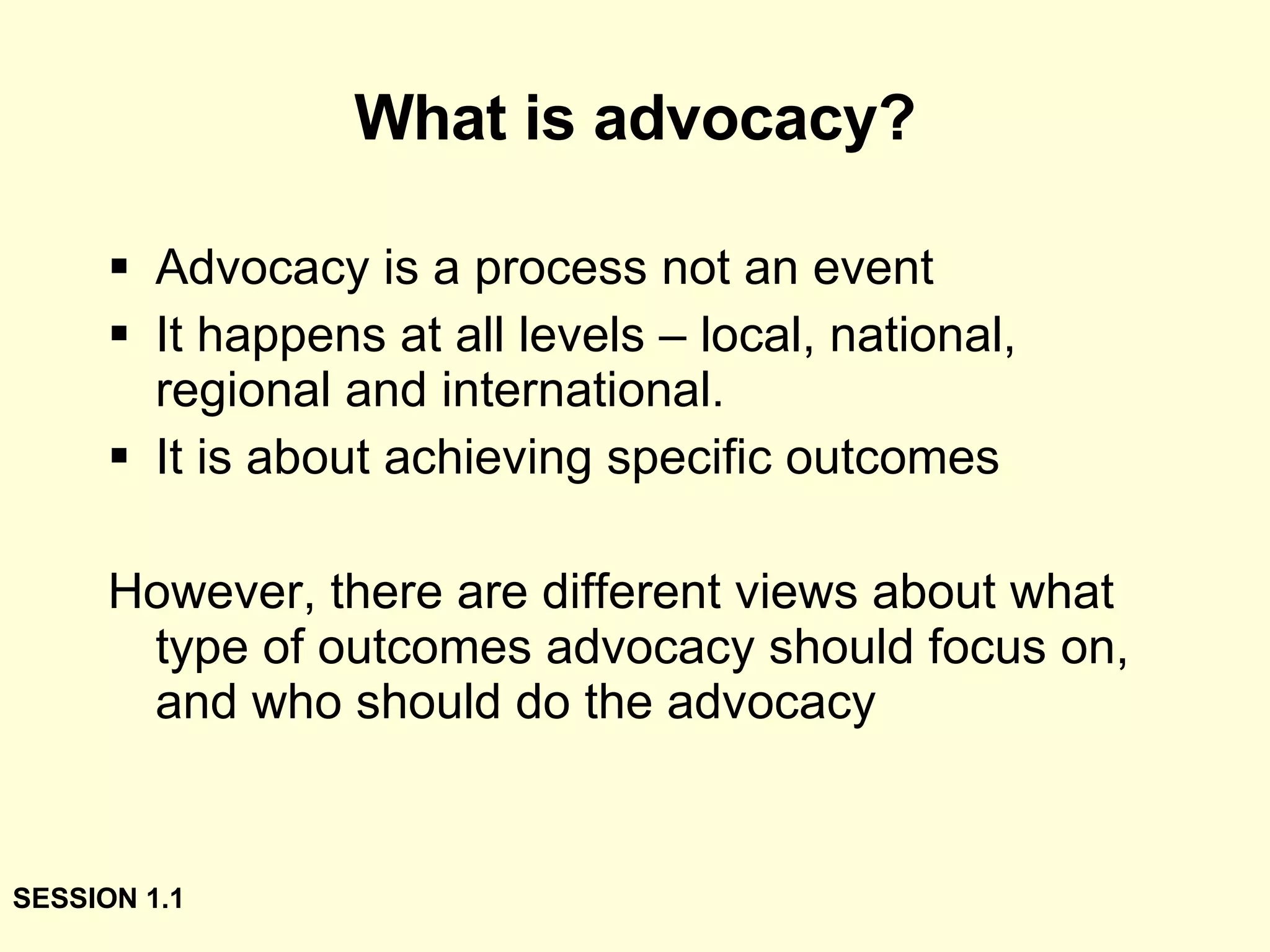 What is advocacy? Advocacy is a process not an event It happens at all levels – local, national, regional and international. It is about achieving specific outcomes However, there are different views about what type of outcomes advocacy should focus on, and who should do the advocacy SESSION 1.1 