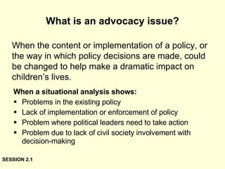 What is an advocacy issue? When a situational analysis shows: Problems in the existing policy Lack of implementation or enforcement of policy Problem where political leaders need to take action Problem due to lack of civil society involvement with decision-making When the content or implementation of a policy, or the way in which policy decisions are made, could be changed to help make a dramatic impact on children’s lives. SESSION 2.1 
