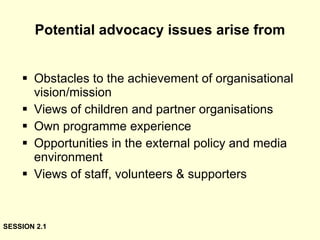 Potential advocacy issues arise from Obstacles to the achievement of organisational vision/mission Views of children and partner organisations Own programme experience Opportunities in the external policy and media environment Views of staff, volunteers & supporters SESSION 2.1 