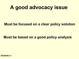 A good advocacy issue   Must be focused on a clear policy solution Must be based on a good policy analysis SESSION 2.1 