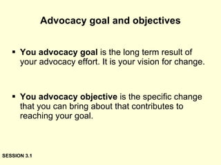 Advocacy goal and objectives You advocacy goal  is the long term result of your advocacy effort. It is your vision for change. You advocacy objective  is the specific change that you can bring about that contributes to reaching your goal. SESSION 3.1 