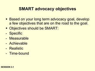 SMART advocacy objectives Based on your long term advocacy goal, develop a few objectives that are on the road to the goal. Objectives should be SMART: Specific Measurable Achievable Realistic Time-bound SESSION 3.1 
