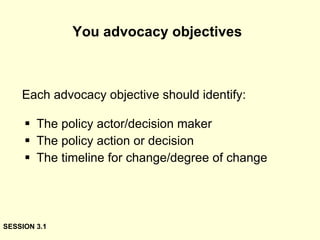You advocacy objectives   The policy actor/decision maker The policy action or decision The timeline for change/degree of change Each advocacy objective should identify: SESSION 3.1 