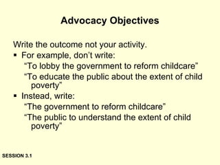 Advocacy Objectives Write the outcome not your activity. For example, don’t write: “ To lobby the government to reform childcare” “ To educate the public about the extent of child poverty” Instead, write: “ The government to reform childcare” “ The public to understand the extent of child poverty” SESSION 3.1 