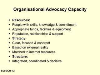 Organisational Advocacy Capacity Resources: People with skills, knowledge & commitment Appropriate funds, facilities & equipment Reputation, relationships & support Strategy: Clear, focused & coherent Based on external reality Matched to internal resources Structure: Integrated, coordinated & decisive SESSION 4.2 
