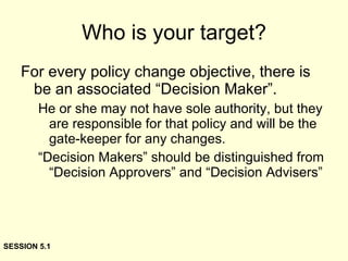 Who is your target? For every policy change objective, there is be an associated “Decision Maker”. He or she may not have sole authority, but they are responsible for that policy and will be the gate-keeper for any changes. “Decision Makers” should be distinguished from “Decision Approvers” and “Decision Advisers” SESSION 5.1 