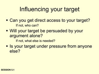 Influencing your target Can you get direct access to your target? If not, who can? Will your target be persuaded by your argument alone? If not, what else is needed? Is your target under pressure from anyone else? SESSION 5.1 