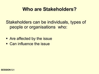 Who are Stakeholders? Stakeholders can be individuals, types of people or organisations  who: Are affected by the issue Can influence the issue SESSION 5.1 