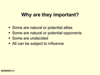 Why are they important? Some are natural or potential allies Some are natural or potential opponents Some are undecided All can be subject to influence SESSION 5.1 
