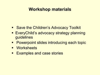 Workshop materials Save the Children’s Advocacy Toolkit EveryChild’s advocacy strategy planning guidelines Powerpoint slides introducing each topic Worksheets Examples and case stories 