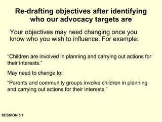 Re-drafting objectives after identifying who our advocacy targets are Your objectives may need changing once you know who you wish to influence. For example: “ Children are involved in planning and carrying out actions for their interests.” May need to change to: “ Parents and community groups involve children in planning and carrying out actions for their interests.” SESSION 5.1 