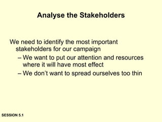 Analyse the Stakeholders We need to identify the most important stakeholders for our campaign We want to put our attention and resources where it will have most effect We don’t want to spread ourselves too thin SESSION 5.1 