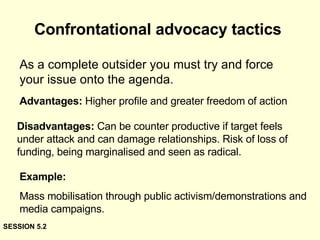 Confrontational advocacy tactics As a complete outsider you must try and force your issue onto the agenda.  Advantages:  Higher profile and greater freedom of action Disadvantages:  Can be counter productive if target feels under attack and can damage relationships. Risk of loss of funding, being marginalised and seen as radical. Example:  Mass mobilisation through public activism/demonstrations and media campaigns. SESSION 5.2 