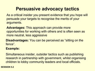 Persuasive advocacy tactics As a critical insider you present evidence that you hope will persuade your targets to recognise the merits of your arguments.   Advantages:  This approach can provide more opportunities for working with others and is often seen as more neutral, less aggressive Disadvantages:  You can be perceived as “sitting on the fence”. Example:  Simultaneous insider, outsider tactics such as publishing research in partnership with government, whilst organising children to lobby community leaders and local officials. SESSION 5.2 