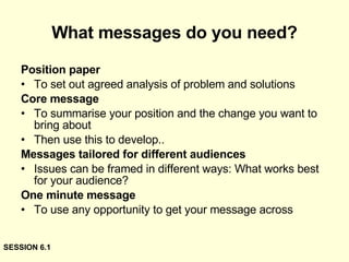What messages do you need? Position paper To set out agreed analysis of problem and solutions Core message To summarise your position and the change you want to bring about  Then use this to develop.. Messages tailored for different audiences Issues can be framed in different ways: What works best for your audience? One minute message To use any opportunity to get your message across SESSION 6.1 
