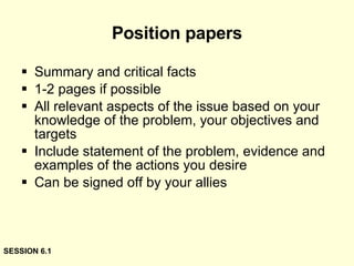 Position papers Summary and critical facts 1-2 pages if possible All relevant aspects of the issue based on your knowledge of the problem, your objectives and targets Include statement of the problem, evidence and examples of the actions you desire Can be signed off by your allies SESSION 6.1 