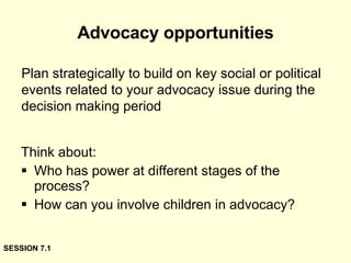 Advocacy opportunities Think about: Who has power at different stages of the process? How can you involve children in advocacy? Plan strategically to build on key social or political events related to your advocacy issue during the decision making period SESSION 7.1 