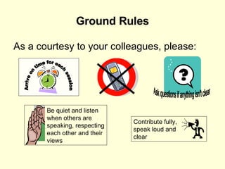 Ground Rules As a courtesy to your colleagues, please: Arrive on time for each session Ask questions if anything isn't clear Be quiet and listen when others are speaking, respecting each other and their views Contribute fully, speak loud and clear 