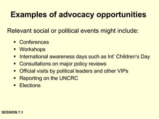 Examples of advocacy opportunities Conferences Workshops International awareness days such as Int’ Children’s Day Consultations on major policy reviews Official visits by political leaders and other VIPs Reporting on the UNCRC Elections Relevant social or political events might include: SESSION 7.1 