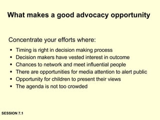 What makes a good advocacy opportunity Timing is right in decision making process Decision makers have vested interest in outcome Chances to network and meet influential people There are opportunities for media attention to alert public Opportunity for children to present their views The agenda is not too crowded Concentrate your efforts where: SESSION 7.1 