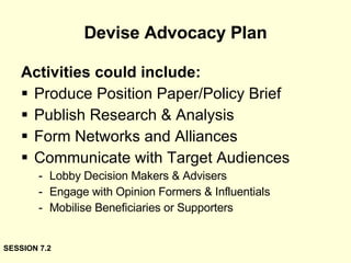 Devise Advocacy Plan Activities could include: Produce Position Paper/Policy Brief Publish Research & Analysis Form Networks and Alliances Communicate with Target Audiences Lobby Decision Makers & Advisers Engage with Opinion Formers & Influentials Mobilise Beneficiaries or Supporters SESSION 7.2 