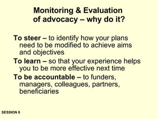 Monitoring & Evaluation  of advocacy – why do it? To steer –  to identify how your plans need to be modified to achieve aims and objectives To learn –  so that your experience helps you to be more effective next time To be accountable –  to funders, managers, colleagues, partners, beneficiaries SESSION 8 