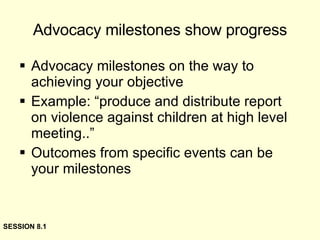 Advocacy milestones show progress Advocacy milestones on the way to achieving your objective Example: “produce and distribute report on violence against children at high level meeting..” Outcomes from specific events can be your milestones SESSION 8.1 