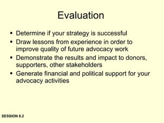 Evaluation Determine if your strategy is successful Draw lessons from experience in order to improve quality of future advocacy work Demonstrate the results and impact to donors, supporters, other stakeholders Generate financial and political support for your advocacy activities SESSION 8.2 