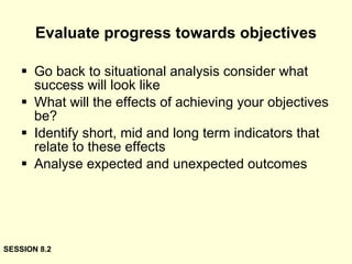 Evaluate progress towards objectives Go back to situational analysis consider what success will look like What will the effects of achieving your objectives be? Identify short, mid and long term indicators that relate to these effects Analyse expected and unexpected outcomes SESSION 8.2 