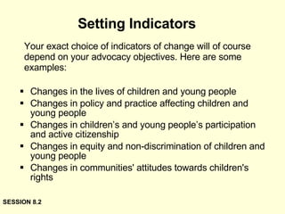 Your exact choice of indicators of change will of course depend on your advocacy objectives. Here are some examples: Changes in the lives of children and young people  Changes in policy and practice affecting children and young people  Changes in children’s and young people’s participation and active citizenship  Changes in equity and non-discrimination of children and young people  Changes in communities' attitudes towards children's rights  Setting Indicators SESSION 8.2 