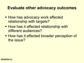 Evaluate other advocacy outcomes How has advocacy work affected relationship with targets? How has it affected relationship with different audiences? How has it effected broader perception of the issue? SESSION 8.2 