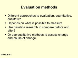 Evaluation methods Different approaches to evaluation, quantitative, qualitative Depends on what is possible to measure Use baseline research to compare before and after? Or use qualitative methods to assess change and cause of change. SESSION 8.2 