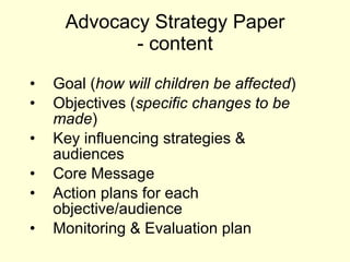 Advocacy Strategy Paper - content Goal ( how will children be affected ) Objectives ( specific changes to be made ) Key influencing strategies & audiences Core Message Action plans for each objective/audience Monitoring & Evaluation plan 