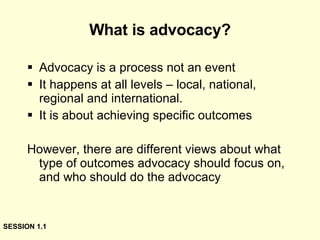 What is advocacy? Advocacy is a process not an event It happens at all levels – local, national, regional and international. It is about achieving specific outcomes However, there are different views about what type of outcomes advocacy should focus on, and who should do the advocacy SESSION 1.1 