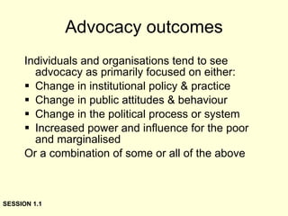 Advocacy outcomes Individuals and organisations tend to see advocacy as primarily focused on either: Change in institutional policy & practice Change in public attitudes & behaviour Change in the political process or system Increased power and influence for the poor and marginalised Or a combination of some or all of the above SESSION 1.1 