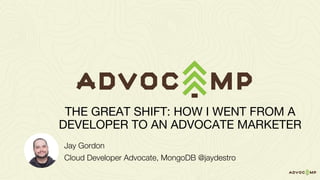 Jay Gordon
Cloud Developer Advocate, MongoDB @jaydestro
THE GREAT SHIFT: HOW I WENT FROM A
DEVELOPER TO AN ADVOCATE MARKETER
 