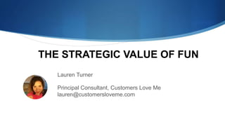 Lauren Turner
Principal Consultant, Customers Love Me
lauren@customersloveme.com
THE STRATEGIC VALUE OF FUN
 