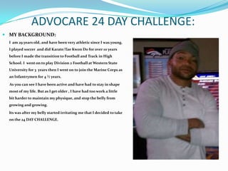 ADVOCARE 24 DAY CHALLENGE:
 MY BACKGROUND:
  I am 29 years old, and have been very athletic since I was young.
  I played soccer and did Karate/Tae Kwon Do for over 10 years
  before I made the transition to Football and Track in High
  School. I went on to play Division 2 Football at Western State
  University for 3 years then I went on to join the Marine Corps as
  an Infantrymen for 4 ½ years.

  As you can see I have been active and have had to stay in shape
  most of my life. But as I get older , I have had too work a little
  bit harder to maintain my physique, and stop the belly from
  growing and growing.

  Its was after my belly started irritating me that I decided to take
  on the 24 DAY CHALLENGE.
 